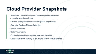 Cloud Provider Snapshots
• At Seattle.Local announced Cloud Provider Snapshots
• Available only on Azure
• Utilizes each providers native snapshot capabilities
• Granular Backup Region Selection
• Faster Restores
• Data Sovereignty
• Pricing is based on snapshot size, not datasize
• Less Expensive, starting at $0.34 per GB of snapshot size
 