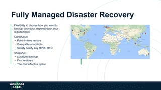 Fully Managed Disaster Recovery
Flexibility to choose how you want to
backup your data, depending on your
requirements
Continuous
• Point-in-time restore
• Queryable snapshots
• Satisfy nearly any RPO / RTO
Snapshot
• Localized backup
• Fast restores
• The cost effective option
 