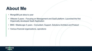 About Me
• MongoDB just about a year
• VMware 5 years - Focusing on Management and SaaS platform. Launched the first
Organically developed SaaS Application
• BMC / BladeLogic 5 years - Consultant, Support, Solutions Architect and Product
• Various financial organizations, operations
 