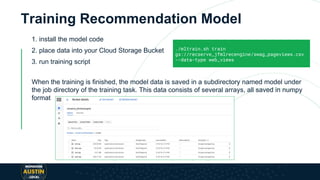 Training Recommendation Model
1. install the model code
2. place data into your Cloud Storage Bucket
3. run training script
When the training is finished, the model data is saved in a subdirectory named model under
the job directory of the training task. This data consists of several arrays, all saved in numpy
format
./mltrain.sh train
gs://recserve_jfmlrecengine/swag_pageviews.csv
--data-type web_views
 