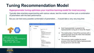 Tuning Recommendation Model
Hyperparameter tuning optimizes your machine learning model for most accuracy
Typically data scientists experimenting with various values, test the model, and then pick a combination
of parameters with the best performance.
But you can test every possible combination of parameters…. it would take a very very long time
● Each hyperparameter is passed to the
hyperparameter tuning job on Cloud ML Engine.
● The model writes a TensorFlow summary with a
special tag that's set to the metric that evaluates
the quality of the model.
● This summary metric enables the search
process of the Cloud ML Engine hyperparameter
tuning service to rank the trials.
./mltrain.sh tune
gs://recserve_jfmlrecengine/
swag_pageviews.csv
--data-type web_views
 