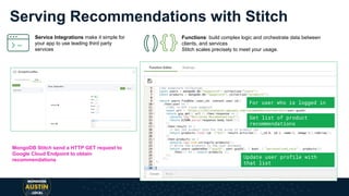 Serving Recommendations with Stitch
MongoDB Stitch send a HTTP GET request to
Google Cloud Endpoint to obtain
recommendations
For user who is logged in
Get list of product
recommendations
Update user profile with
that list
Service Integrations make it simple for
your app to use leading third party
services
Functions: build complex logic and orchestrate data between
clients, and services
Stitch scales precisely to meet your usage.
 
