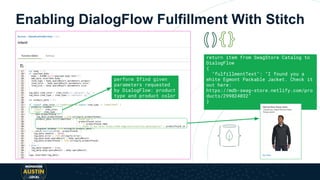 Enabling DialogFlow Fulfillment With Stitch
return item from SwagStore Catalog to
DialogFlow
{
"fulfillmentText": "I found you a
white Egmont Packable Jacket. Check it
out here:
https://mdb-swag-store.netlify.com/pro
ducts/299824032"
}
perform $find given
parameters requested
by DialogFlow: product
type and product color
 