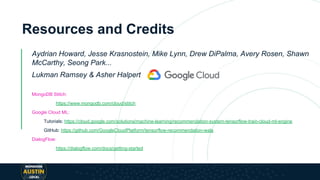 Resources and Credits
Aydrian Howard, Jesse Krasnostein, Mike Lynn, Drew DiPalma, Avery Rosen, Shawn
McCarthy, Seong Park...
Lukman Ramsey & Asher Halpert
MongoDB Stitch:
https://www.mongodb.com/cloud/stitch
Google Cloud ML:
Tutorials: https://cloud.google.com/solutions/machine-learning/recommendation-system-tensorflow-train-cloud-ml-engine
GitHub: https://github.com/GoogleCloudPlatform/tensorflow-recommendation-wals
DialogFlow:
https://dialogflow.com/docs/getting-started
 