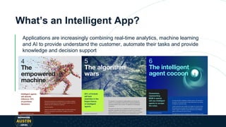 What’s an Intelligent App?
Applications are increasingly combining real-time analytics, machine learning
and AI to provide understand the customer, automate their tasks and provide
knowledge and decision support
 