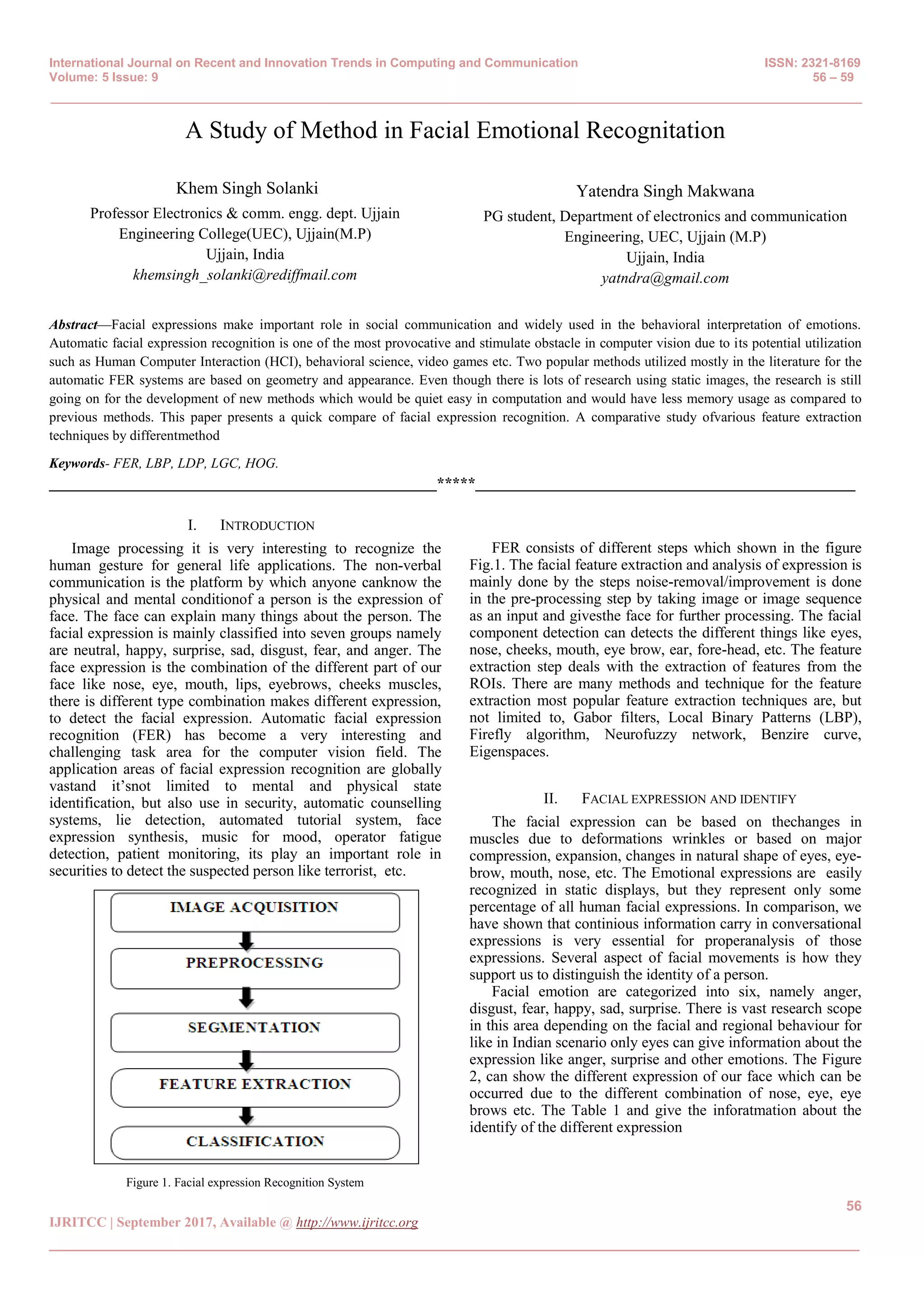 International Journal on Recent and Innovation Trends in Computing and Communication ISSN: 2321-8169
Volume: 5 Issue: 9 56 – 59
_______________________________________________________________________________________________
56
IJRITCC | September 2017, Available @ http://www.ijritcc.org
_______________________________________________________________________________________
A Study of Method in Facial Emotional Recognitation
Khem Singh Solanki
Professor Electronics & comm. engg. dept. Ujjain
Engineering College(UEC), Ujjain(M.P)
Ujjain, India
khemsingh_solanki@rediffmail.com
Yatendra Singh Makwana
PG student, Department of electronics and communication
Engineering, UEC, Ujjain (M.P)
Ujjain, India
yatndra@gmail.com
Abstract—Facial expressions make important role in social communication and widely used in the behavioral interpretation of emotions.
Automatic facial expression recognition is one of the most provocative and stimulate obstacle in computer vision due to its potential utilization
such as Human Computer Interaction (HCI), behavioral science, video games etc. Two popular methods utilized mostly in the literature for the
automatic FER systems are based on geometry and appearance. Even though there is lots of research using static images, the research is still
going on for the development of new methods which would be quiet easy in computation and would have less memory usage as compared to
previous methods. This paper presents a quick compare of facial expression recognition. A comparative study ofvarious feature extraction
techniques by differentmethod
Keywords- FER, LBP, LDP, LGC, HOG.
__________________________________________________*****_________________________________________________
I. INTRODUCTION
Image processing it is very interesting to recognize the
human gesture for general life applications. The non-verbal
communication is the platform by which anyone canknow the
physical and mental conditionof a person is the expression of
face. The face can explain many things about the person. The
facial expression is mainly classified into seven groups namely
are neutral, happy, surprise, sad, disgust, fear, and anger. The
face expression is the combination of the different part of our
face like nose, eye, mouth, lips, eyebrows, cheeks muscles,
there is different type combination makes different expression,
to detect the facial expression. Automatic facial expression
recognition (FER) has become a very interesting and
challenging task area for the computer vision field. The
application areas of facial expression recognition are globally
vastand it’snot limited to mental and physical state
identification, but also use in security, automatic counselling
systems, lie detection, automated tutorial system, face
expression synthesis, music for mood, operator fatigue
detection, patient monitoring, its play an important role in
securities to detect the suspected person like terrorist, etc.
Figure 1. Facial expression Recognition System
FER consists of different steps which shown in the figure
Fig.1. The facial feature extraction and analysis of expression is
mainly done by the steps noise-removal/improvement is done
in the pre-processing step by taking image or image sequence
as an input and givesthe face for further processing. The facial
component detection can detects the different things like eyes,
nose, cheeks, mouth, eye brow, ear, fore-head, etc. The feature
extraction step deals with the extraction of features from the
ROIs. There are many methods and technique for the feature
extraction most popular feature extraction techniques are, but
not limited to, Gabor filters, Local Binary Patterns (LBP),
Firefly algorithm, Neurofuzzy network, Benzire curve,
Eigenspaces.
II. FACIAL EXPRESSION AND IDENTIFY
The facial expression can be based on thechanges in
muscles due to deformations wrinkles or based on major
compression, expansion, changes in natural shape of eyes, eye-
brow, mouth, nose, etc. The Emotional expressions are easily
recognized in static displays, but they represent only some
percentage of all human facial expressions. In comparison, we
have shown that continious information carry in conversational
expressions is very essential for properanalysis of those
expressions. Several aspect of facial movements is how they
support us to distinguish the identity of a person.
Facial emotion are categorized into six, namely anger,
disgust, fear, happy, sad, surprise. There is vast research scope
in this area depending on the facial and regional behaviour for
like in Indian scenario only eyes can give information about the
expression like anger, surprise and other emotions. The Figure
2, can show the different expression of our face which can be
occurred due to the different combination of nose, eye, eye
brows etc. The Table 1 and give the inforatmation about the
identify of the different expression
 