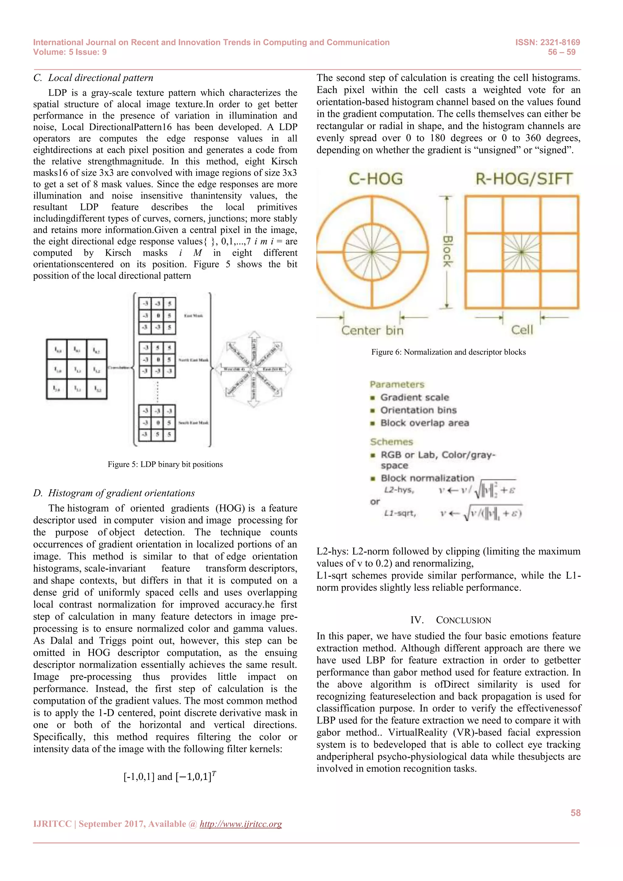 International Journal on Recent and Innovation Trends in Computing and Communication ISSN: 2321-8169
Volume: 5 Issue: 9 56 – 59
_______________________________________________________________________________________________
58
IJRITCC | September 2017, Available @ http://www.ijritcc.org
_______________________________________________________________________________________
C. Local directional pattern
LDP is a gray-scale texture pattern which characterizes the
spatial structure of alocal image texture.In order to get better
performance in the presence of variation in illumination and
noise, Local DirectionalPattern16 has been developed. A LDP
operators are computes the edge response values in all
eightdirections at each pixel position and generates a code from
the relative strengthmagnitude. In this method, eight Kirsch
masks16 of size 3x3 are convolved with image regions of size 3x3
to get a set of 8 mask values. Since the edge responses are more
illumination and noise insensitive thanintensity values, the
resultant LDP feature describes the local primitives
includingdifferent types of curves, corners, junctions; more stably
and retains more information.Given a central pixel in the image,
the eight directional edge response values{ }, 0,1,...,7 i m i = are
computed by Kirsch masks i M in eight different
orientationscentered on its position. Figure 5 shows the bit
possition of the local directional pattern
Figure 5: LDP binary bit positions
D. Histogram of gradient orientations
The histogram of oriented gradients (HOG) is a feature
descriptor used in computer vision and image processing for
the purpose of object detection. The technique counts
occurrences of gradient orientation in localized portions of an
image. This method is similar to that of edge orientation
histograms, scale-invariant feature transform descriptors,
and shape contexts, but differs in that it is computed on a
dense grid of uniformly spaced cells and uses overlapping
local contrast normalization for improved accuracy.he first
step of calculation in many feature detectors in image pre-
processing is to ensure normalized color and gamma values.
As Dalal and Triggs point out, however, this step can be
omitted in HOG descriptor computation, as the ensuing
descriptor normalization essentially achieves the same result.
Image pre-processing thus provides little impact on
performance. Instead, the first step of calculation is the
computation of the gradient values. The most common method
is to apply the 1-D centered, point discrete derivative mask in
one or both of the horizontal and vertical directions.
Specifically, this method requires filtering the color or
intensity data of the image with the following filter kernels:
[-1,0,1] and [−1,0,1] 𝑇
The second step of calculation is creating the cell histograms.
Each pixel within the cell casts a weighted vote for an
orientation-based histogram channel based on the values found
in the gradient computation. The cells themselves can either be
rectangular or radial in shape, and the histogram channels are
evenly spread over 0 to 180 degrees or 0 to 360 degrees,
depending on whether the gradient is “unsigned” or “signed”.
Figure 6: Normalization and descriptor blocks
L2-hys: L2-norm followed by clipping (limiting the maximum
values of v to 0.2) and renormalizing,
L1-sqrt schemes provide similar performance, while the L1-
norm provides slightly less reliable performance.
IV. CONCLUSION
In this paper, we have studied the four basic emotions feature
extraction method. Although different approach are there we
have used LBP for feature extraction in order to getbetter
performance than gabor method used for feature extraction. In
the above algorithm is ofDirect similarity is used for
recognizing featureselection and back propagation is used for
classiffication purpose. In order to verify the effectivenessof
LBP used for the feature extraction we need to compare it with
gabor method.. VirtualReality (VR)-based facial expression
system is to bedeveloped that is able to collect eye tracking
andperipheral psycho-physiological data while thesubjects are
involved in emotion recognition tasks.
 