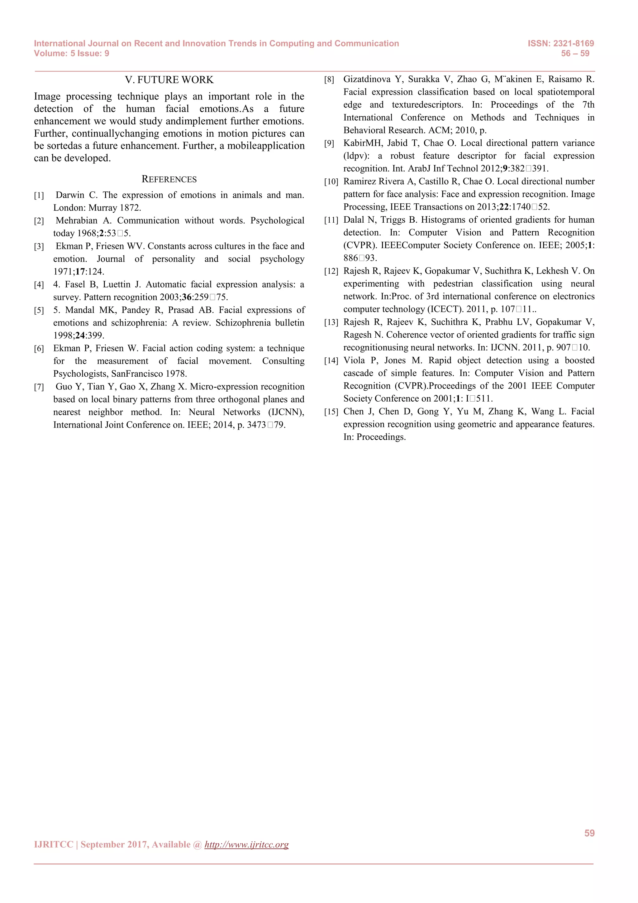 International Journal on Recent and Innovation Trends in Computing and Communication ISSN: 2321-8169
Volume: 5 Issue: 9 56 – 59
_______________________________________________________________________________________________
59
IJRITCC | September 2017, Available @ http://www.ijritcc.org
_______________________________________________________________________________________
V. FUTURE WORK
Image processing technique plays an important role in the
detection of the human facial emotions.As a future
enhancement we would study andimplement further emotions.
Further, continuallychanging emotions in motion pictures can
be sortedas a future enhancement. Further, a mobileapplication
can be developed.
REFERENCES
[1] Darwin C. The expression of emotions in animals and man.
London: Murray 1872.
[2] Mehrabian A. Communication without words. Psychological
today 1968;2:53�5.
[3] Ekman P, Friesen WV. Constants across cultures in the face and
emotion. Journal of personality and social psychology
1971;17:124.
[4] 4. Fasel B, Luettin J. Automatic facial expression analysis: a
survey. Pattern recognition 2003;36:259�75.
[5] 5. Mandal MK, Pandey R, Prasad AB. Facial expressions of
emotions and schizophrenia: A review. Schizophrenia bulletin
1998;24:399.
[6] Ekman P, Friesen W. Facial action coding system: a technique
for the measurement of facial movement. Consulting
Psychologists, SanFrancisco 1978.
[7] Guo Y, Tian Y, Gao X, Zhang X. Micro-expression recognition
based on local binary patterns from three orthogonal planes and
nearest neighbor method. In: Neural Networks (IJCNN),
International Joint Conference on. IEEE; 2014, p. 3473�79.
[8] Gizatdinova Y, Surakka V, Zhao G, M¨akinen E, Raisamo R.
Facial expression classification based on local spatiotemporal
edge and texturedescriptors. In: Proceedings of the 7th
International Conference on Methods and Techniques in
Behavioral Research. ACM; 2010, p.
[9] KabirMH, Jabid T, Chae O. Local directional pattern variance
(ldpv): a robust feature descriptor for facial expression
recognition. Int. ArabJ Inf Technol 2012;9:382�391.
[10] Ramirez Rivera A, Castillo R, Chae O. Local directional number
pattern for face analysis: Face and expression recognition. Image
Processing, IEEE Transactions on 2013;22:1740�52.
[11] Dalal N, Triggs B. Histograms of oriented gradients for human
detection. In: Computer Vision and Pattern Recognition
(CVPR). IEEEComputer Society Conference on. IEEE; 2005;1:
886�93.
[12] Rajesh R, Rajeev K, Gopakumar V, Suchithra K, Lekhesh V. On
experimenting with pedestrian classification using neural
network. In:Proc. of 3rd international conference on electronics
computer technology (ICECT). 2011, p. 107�11..
[13] Rajesh R, Rajeev K, Suchithra K, Prabhu LV, Gopakumar V,
Ragesh N. Coherence vector of oriented gradients for traffic sign
recognitionusing neural networks. In: IJCNN. 2011, p. 907�10.
[14] Viola P, Jones M. Rapid object detection using a boosted
cascade of simple features. In: Computer Vision and Pattern
Recognition (CVPR).Proceedings of the 2001 IEEE Computer
Society Conference on 2001;1: I�511.
[15] Chen J, Chen D, Gong Y, Yu M, Zhang K, Wang L. Facial
expression recognition using geometric and appearance features.
In: Proceedings.
 