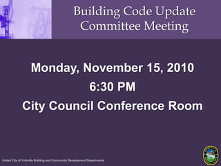 Building Code Update Committee Meeting Monday, November 15, 2010 6:30 PM City Council Conference Room United City of Yorkville Building and Community Development Departments 