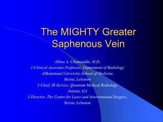 The MIGHTY Greater
Saphenous Vein
Abbas A. Chamsuddn, M.D.
1-Clinical Associate Professor, Department of Radiology
AlBalamand University-School of Medicine
Beirut, Lebanon
2-Chief, IR Service, Quantum Medical Radiology
Atlanta, GA
3-Director, The Center for Laser and Interventional Surgery,
Beirut, Lebanon
 