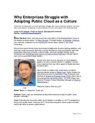 Page 1 of 13
Why Enterprises Struggle with
Adopting Public Cloud as a Culture
Transcript of a discussion on how businesses struggle with cloud computing adoption, and how
they could improve by attaining a culture directed at cloud consumption and total productivity.
Listen to the podcast. Find it on iTunes. Download the transcript.
Sponsor: Hewlett Packard Enterprise.
Dana Gardner:Hello, and welcome to the next edition of the BriefingsDirect Voice of
the Analyst podcast series. I’m Dana Gardner, Principal Analyst at Interarbor Solutions,
your host and moderator for this ongoing discussion about hybrid IT and cloud
computing.
We will now examine why many businesses struggle with cloud computing adoption, and
how they could improve by attaining a culture directed at cloud consumption and total
productivity. Because of inertia, a lack of skills, and even outright hostility, some
enterprises are stumbling in their march to cloud use due to behavior and perception --
and not the actual technology hurdles.
We will now hear from an observer of cloud adoption
patterns on why a cultural solution to adoption may be
more important than any other aspect of digital business
transformation.
Here to help us explore why cloud inertia can derail
business advancement is Edwin Yuen, Senior Analyst for
Cloud Services and Orchestration, Data Protection, and
DevOps at Enterprise Strategy Group (ESG). [Note: Since
this podcast was recorded on Nov. 15, 2018, Edwin has
become Principal Product Marketing Manager at Amazon
Web Services.]
Welcome, Edwin. How are you?
Edwin Yuen: I’m doing fine, thank you.
Gardner:Edwin, why are enterprises finding themselves not ready for public cloud
adoption culturally?
Yuen: Culturally the issue with public cloud adoption is whether or not IT is prepared to
bring in the public cloud. I bring up the IT issue because public cloud usage is actually
really high within business organizations.
Yuen
 