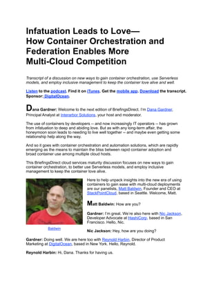 Infatuation Leads to Love—
How Container Orchestration and
Federation Enables More
Multi-Cloud Competition
Transcript of a discussion on new ways to gain container orchestration, use Serverless
models, and employ inclusive management to keep the container love alive and well.
Listen to the podcast. Find it on iTunes. Get the mobile app. Download the transcript.
Sponsor: DigitalOcean.
Dana Gardner: Welcome to the next edition of BriefingsDirect. I’m Dana Gardner,
Principal Analyst at Interarbor Solutions, your host and moderator.
The use of containers by developers -- and now increasingly IT operators -- has grown
from infatuation to deep and abiding love. But as with any long-term affair, the
honeymoon soon leads to needing to live well together -- and maybe even getting some
relationship help along the way.
And so it goes with container orchestration and automation solutions, which are rapidly
emerging as the means to maintain the bliss between rapid container adoption and
broad container use among multiple cloud hosts.
This BriefingsDirect cloud services maturity discussion focuses on new ways to gain
container orchestration, to better use Serverless models, and employ inclusive
management to keep the container love alive.
Here to help unpack insights into the new era of using
containers to gain ease with multi-cloud deployments
are our panelists, Matt Baldwin, Founder and CEO at
StackPointCloud, based in Seattle. Welcome, Matt.
Matt Baldwin: How are you?
Gardner: I’m great. We’re also here with Nic Jackson,
Developer Advocate at HashiCorp, based in San
Francisco. Hello, Nic.
Nic Jackson: Hey, how are you doing?
Gardner: Doing well. We are here too with Reynold Harbin, Director of Product
Marketing at DigitalOcean, based in New York. Hello, Reynold.
Reynold Harbin: Hi, Dana. Thanks for having us.
Baldwin
 