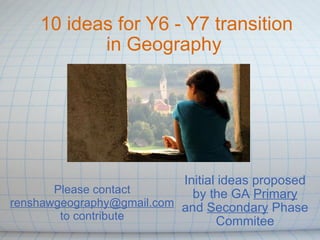 10 ideas for Y6 - Y7 transition in Geography  Initial ideas proposed by the GA  Primary  and  Secondary  Phase Commitee Please contact  [email_address] to contribute 