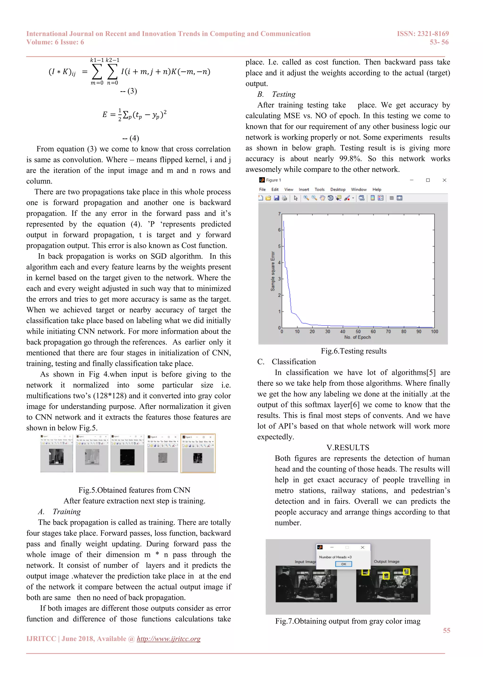 International Journal on Recent and Innovation Trends in Computing and Communication ISSN: 2321-8169
Volume: 6 Issue: 6 53- 56
______________________________________________________________________________________
55
IJRITCC | June 2018, Available @ http://www.ijritcc.org
______________________________________________________________________________________
(𝐼 ∗ 𝐾)𝑖𝑗 = 𝐼 𝑖 + 𝑚, 𝑗 + 𝑛 𝐾(−𝑚, −𝑛)
𝑘2−1
𝑛=0
𝑘1−1
𝑚=0
-- (3)
𝐸 =
1
2
(𝑡 𝑝 − 𝑦𝑝 )2
𝑝
-- (4)
From equation (3) we come to know that cross correlation
is same as convolution. Where – means flipped kernel, i and j
are the iteration of the input image and m and n rows and
column.
There are two propagations take place in this whole process
one is forward propagation and another one is backward
propagation. If the any error in the forward pass and it‟s
represented by the equation (4). ‟P „represents predicted
output in forward propagation, t is target and y forward
propagation output. This error is also known as Cost function.
In back propagation is works on SGD algorithm. In this
algorithm each and every feature learns by the weights present
in kernel based on the target given to the network. Where the
each and every weight adjusted in such way that to minimized
the errors and tries to get more accuracy is same as the target.
When we achieved target or nearby accuracy of target the
classification take place based on labeling what we did initially
while initiating CNN network. For more information about the
back propagation go through the references. As earlier only it
mentioned that there are four stages in initialization of CNN,
training, testing and finally classification take place.
As shown in Fig 4.when input is before giving to the
network it normalized into some particular size i.e.
multifications two‟s (128*128) and it converted into gray color
image for understanding purpose. After normalization it given
to CNN network and it extracts the features those features are
shown in below Fig.5.
Fig.5.Obtained features from CNN
After feature extraction next step is training.
A. Training
The back propagation is called as training. There are totally
four stages take place. Forward passes, loss function, backward
pass and finally weight updating. During forward pass the
whole image of their dimension m * n pass through the
network. It consist of number of layers and it predicts the
output image .whatever the prediction take place in at the end
of the network it compare between the actual output image if
both are same then no need of back propagation.
If both images are different those outputs consider as error
function and difference of those functions calculations take
place. I.e. called as cost function. Then backward pass take
place and it adjust the weights according to the actual (target)
output.
B. Testing
After training testing take place. We get accuracy by
calculating MSE vs. NO of epoch. In this testing we come to
known that for our requirement of any other business logic our
network is working properly or not. Some experiments results
as shown in below graph. Testing result is is giving more
accuracy is about nearly 99.8%. So this network works
awesomely while compare to the other network.
Fig.6.Testing results
C. Classification
In classification we have lot of algorithms[5] are
there so we take help from those algorithms. Where finally
we get the how any labeling we done at the initially .at the
output of this softmax layer[6] we come to know that the
results. This is final most steps of convents. And we have
lot of API‟s based on that whole network will work more
expectedly.
V.RESULTS
Both figures are represents the detection of human
head and the counting of those heads. The results will
help in get exact accuracy of people travelling in
metro stations, railway stations, and pedestrian‟s
detection and in fairs. Overall we can predicts the
people accuracy and arrange things according to that
number.
Fig.7.Obtaining output from gray color imag
 