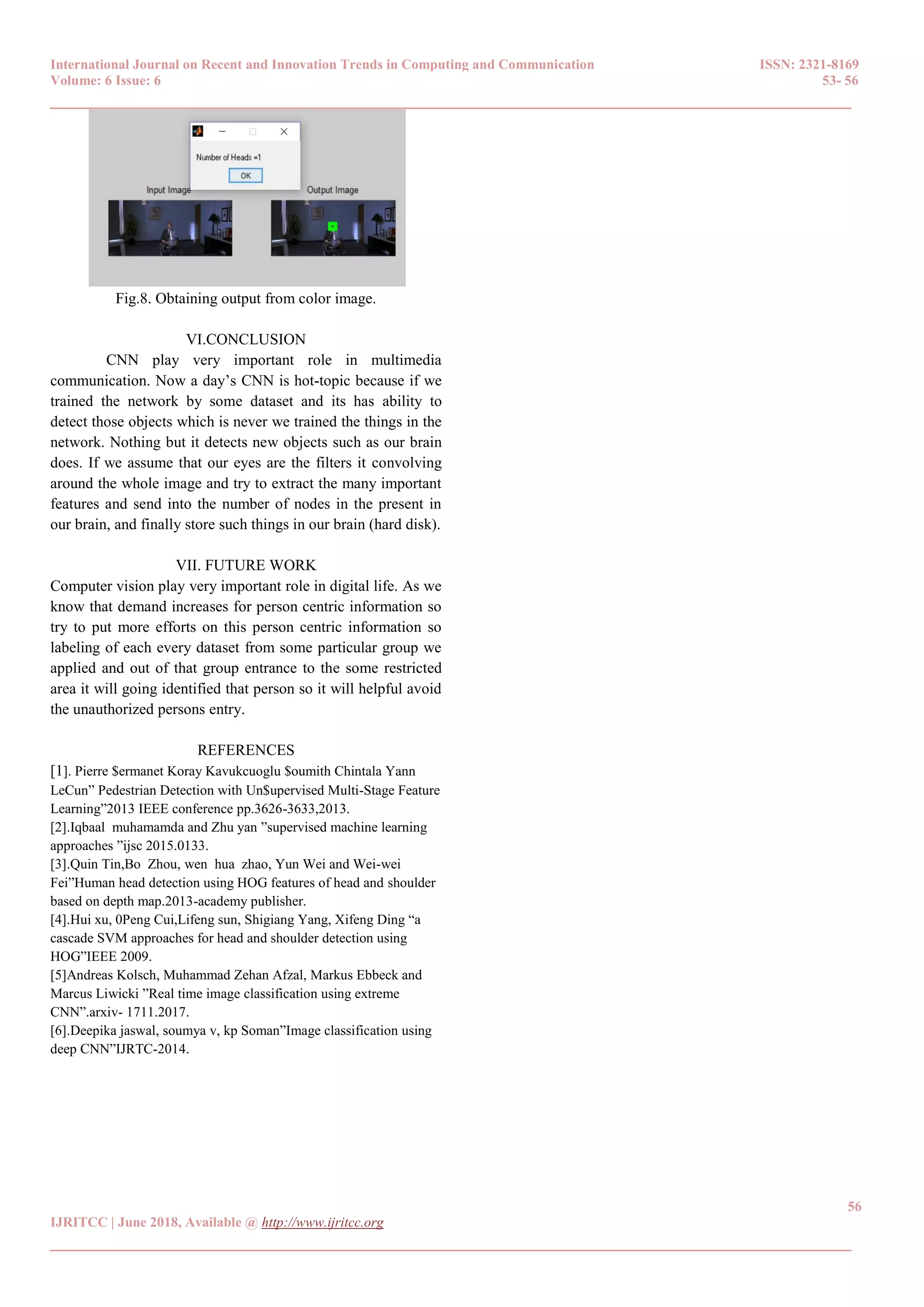 International Journal on Recent and Innovation Trends in Computing and Communication ISSN: 2321-8169
Volume: 6 Issue: 6 53- 56
______________________________________________________________________________________
56
IJRITCC | June 2018, Available @ http://www.ijritcc.org
______________________________________________________________________________________
Fig.8. Obtaining output from color image.
VI.CONCLUSION
CNN play very important role in multimedia
communication. Now a day‟s CNN is hot-topic because if we
trained the network by some dataset and its has ability to
detect those objects which is never we trained the things in the
network. Nothing but it detects new objects such as our brain
does. If we assume that our eyes are the filters it convolving
around the whole image and try to extract the many important
features and send into the number of nodes in the present in
our brain, and finally store such things in our brain (hard disk).
VII. FUTURE WORK
Computer vision play very important role in digital life. As we
know that demand increases for person centric information so
try to put more efforts on this person centric information so
labeling of each every dataset from some particular group we
applied and out of that group entrance to the some restricted
area it will going identified that person so it will helpful avoid
the unauthorized persons entry.
REFERENCES
[1]. Pierre $ermanet Koray Kavukcuoglu $oumith Chintala Yann
LeCun” Pedestrian Detection with Un$upervised Multi-Stage Feature
Learning”2013 IEEE conference pp.3626-3633,2013.
[2].Iqbaal muhamamda and Zhu yan ”supervised machine learning
approaches ”ijsc 2015.0133.
[3].Quin Tin,Bo Zhou, wen hua zhao, Yun Wei and Wei-wei
Fei”Human head detection using HOG features of head and shoulder
based on depth map.2013-academy publisher.
[4].Hui xu, 0Peng Cui,Lifeng sun, Shigiang Yang, Xifeng Ding “a
cascade SVM approaches for head and shoulder detection using
HOG”IEEE 2009.
[5]Andreas Kolsch, Muhammad Zehan Afzal, Markus Ebbeck and
Marcus Liwicki ”Real time image classification using extreme
CNN”.arxiv- 1711.2017.
[6].Deepika jaswal, soumya v, kp Soman”Image classification using
deep CNN”IJRTC-2014.
 