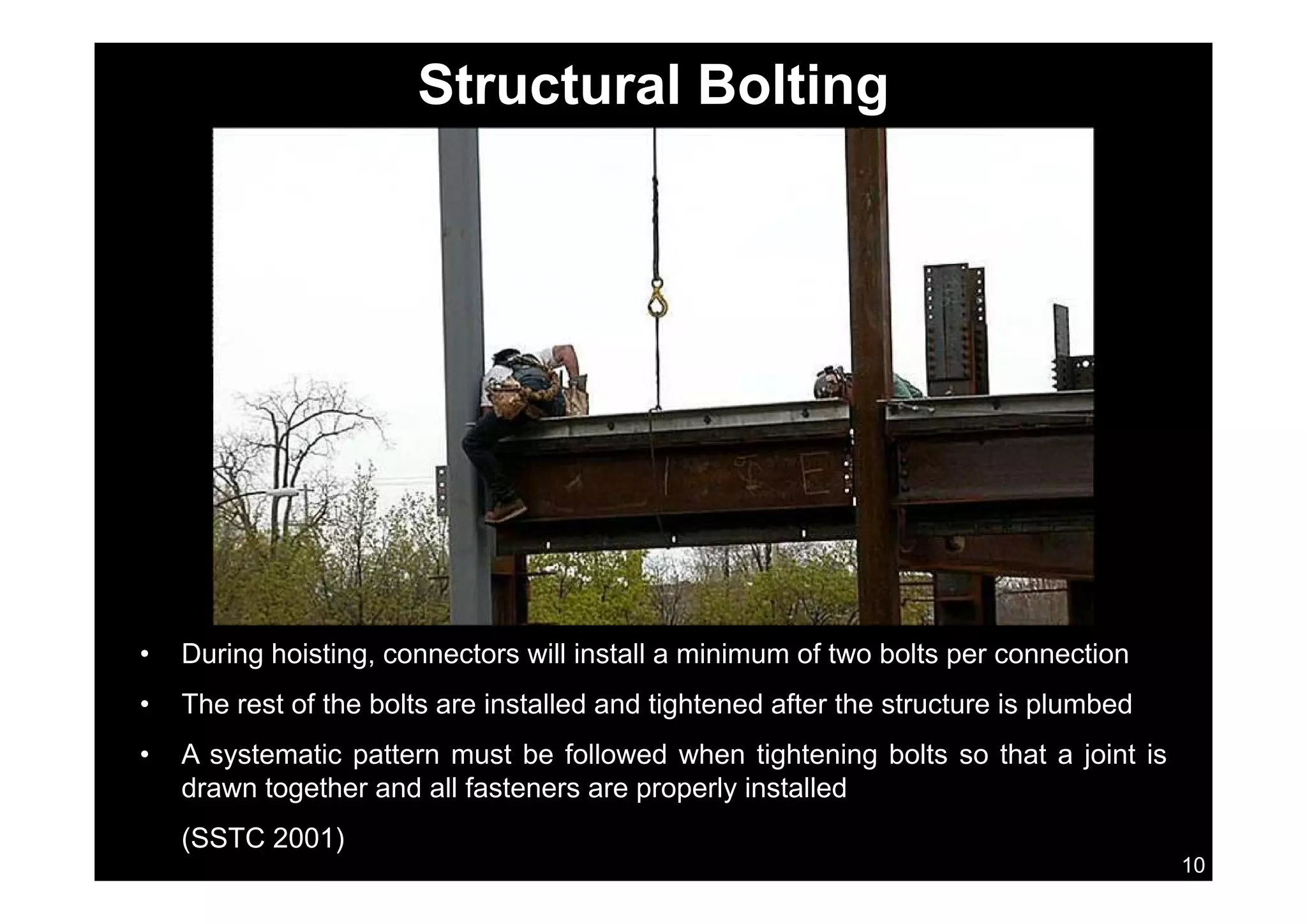 Structural Bolting
• During hoisting, connectors will install a minimum of two bolts per connection
• The rest of the bolts are installed and tightened after the structure is plumbed
• A systematic pattern must be followed when tightening bolts so that a joint is
10
drawn together and all fasteners are properly installed
(SSTC 2001)
 