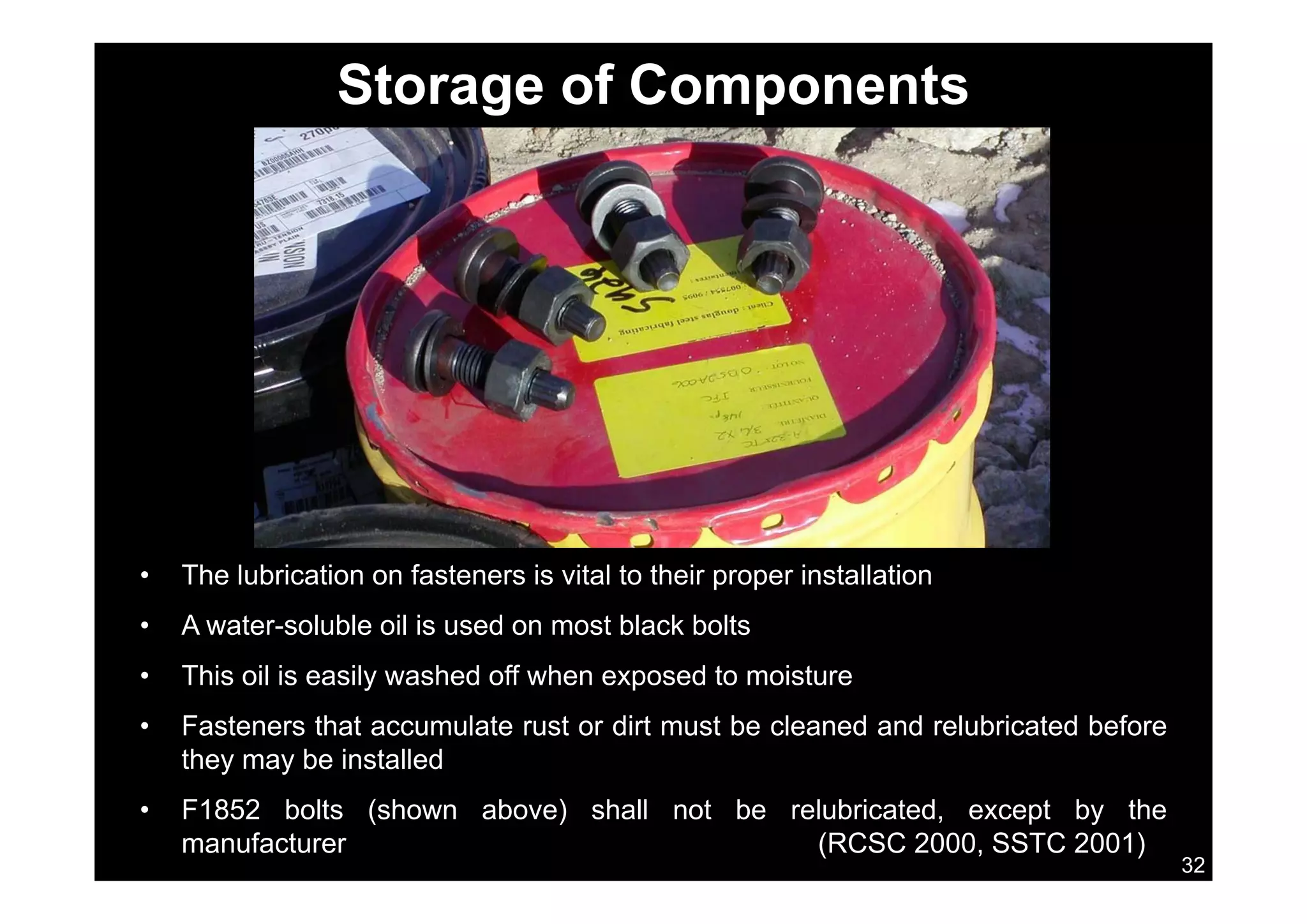 Storage of Components
Th l b i ti f t i it l t th i i t ll ti• The lubrication on fasteners is vital to their proper installation
• A water-soluble oil is used on most black bolts
This oil is easily washed off when exposed to moisture• This oil is easily washed off when exposed to moisture
• Fasteners that accumulate rust or dirt must be cleaned and relubricated before
they may be installed
32
• F1852 bolts (shown above) shall not be relubricated, except by the
manufacturer (RCSC 2000, SSTC 2001)
 