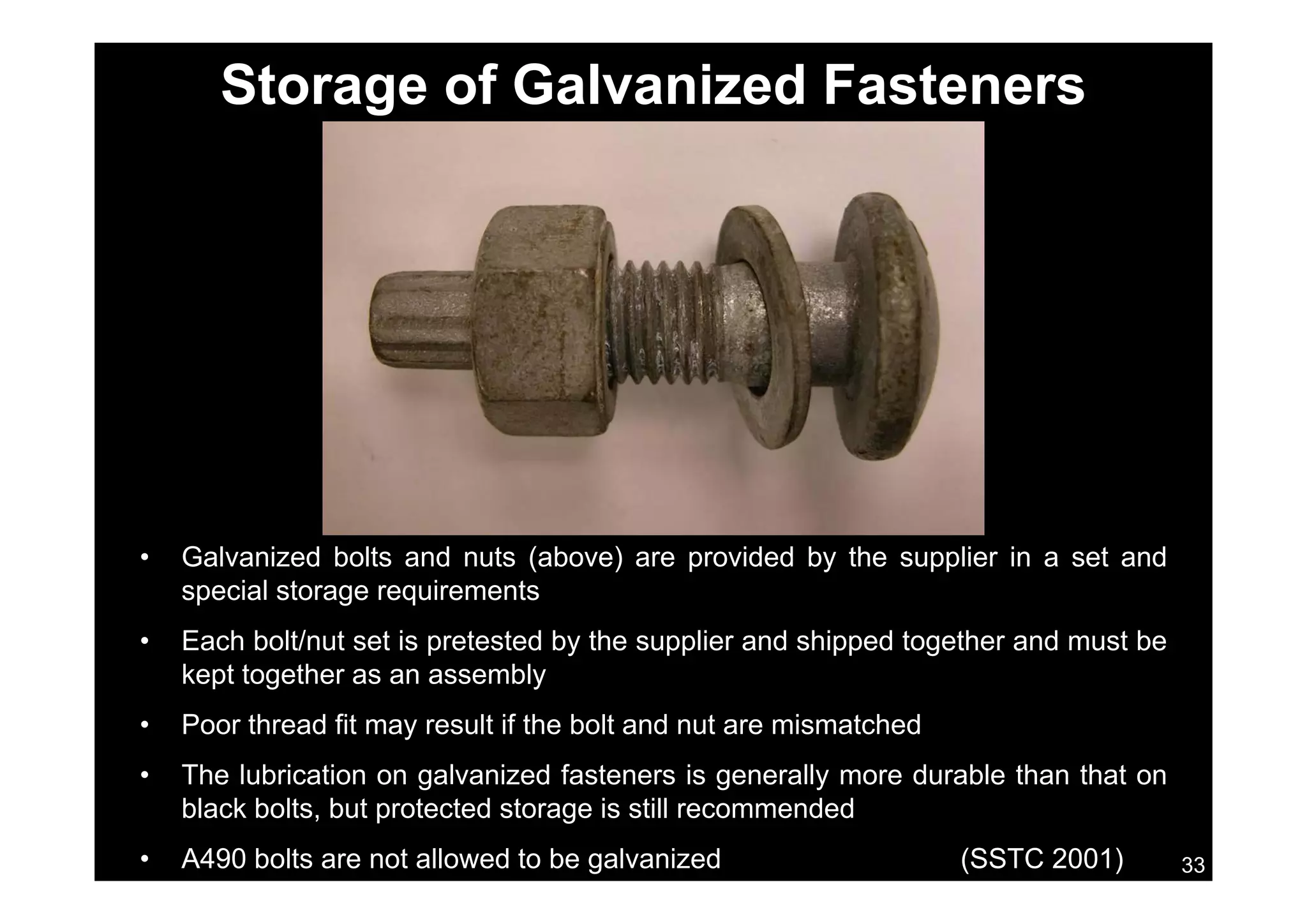 Storage of Galvanized Fasteners
• Galvanized bolts and nuts (above) are provided by the supplier in a set andGa a ed bo ts a d uts (abo e) a e p o ded by t e supp e a set a d
special storage requirements
• Each bolt/nut set is pretested by the supplier and shipped together and must be
kept together as an assemblykept together as an assembly
• Poor thread fit may result if the bolt and nut are mismatched
• The lubrication on galvanized fasteners is generally more durable than that on
33
• The lubrication on galvanized fasteners is generally more durable than that on
black bolts, but protected storage is still recommended
• A490 bolts are not allowed to be galvanized (SSTC 2001)
 