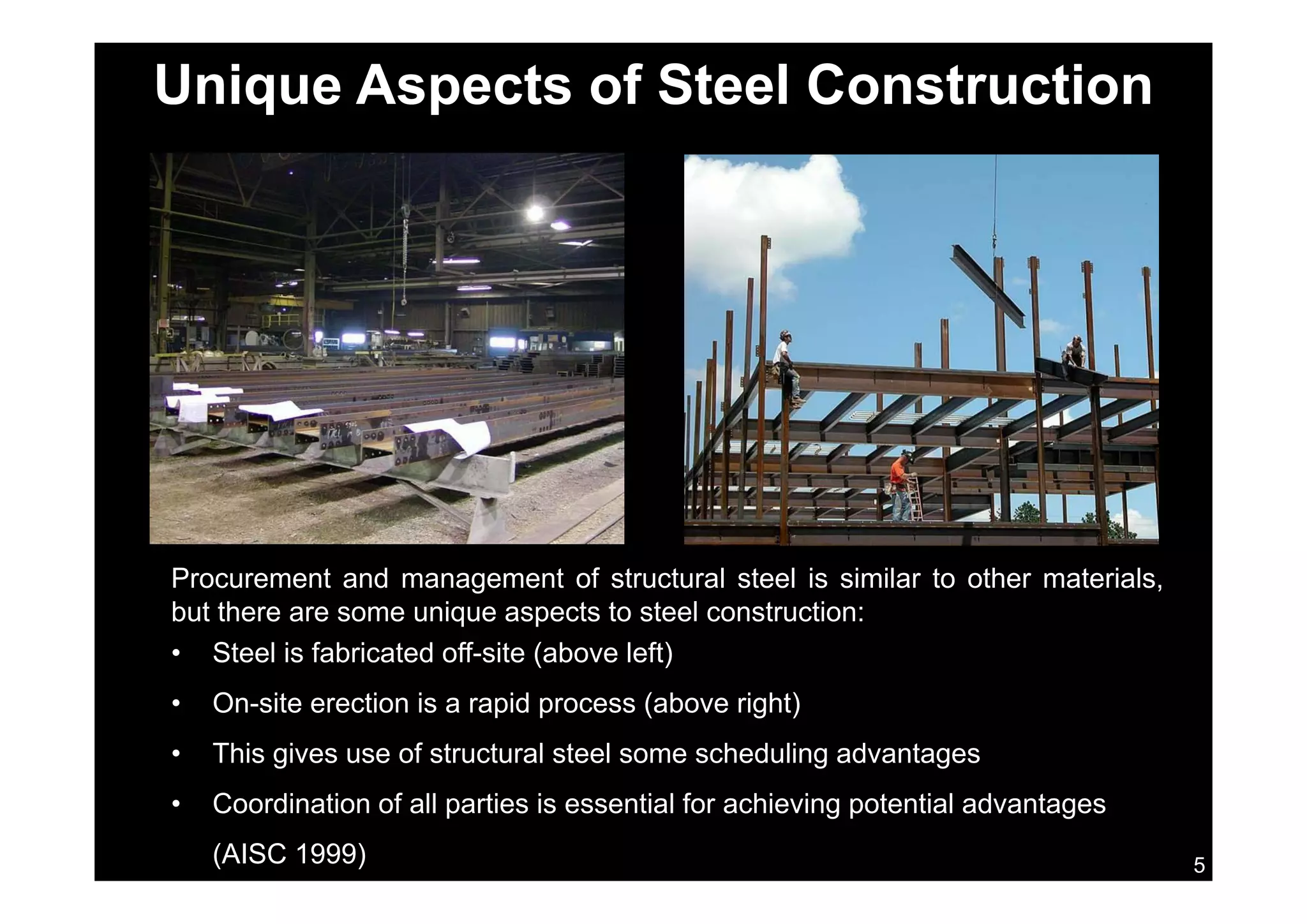 Unique Aspects of Steel Construction
Procurement and management of structural steel is similar to other materials,
but there are some unique aspects to steel construction:
• Steel is fabricated off-site (above left)
• On-site erection is a rapid process (above right)
• This gives use of structural steel some scheduling advantages
5
• Coordination of all parties is essential for achieving potential advantages
(AISC 1999)
 