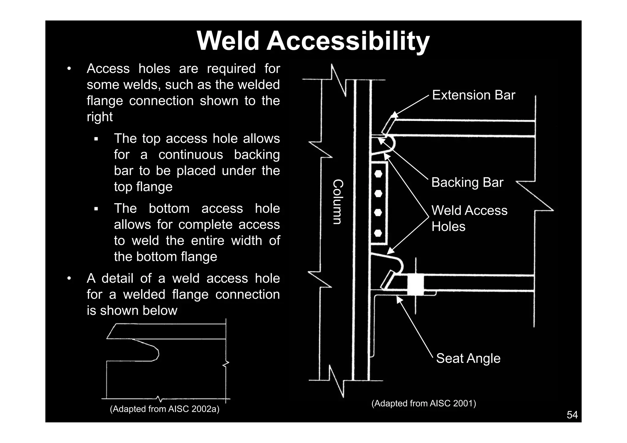 Weld Accessibility
• Access holes are required forAccess holes are required for
some welds, such as the welded
flange connection shown to the
right
Extension Bar
right
 The top access hole allows
for a continuous backing
bar to be placed under thebar to be placed under the
top flange
 The bottom access hole
ll f l t
Column
Weld Access
H l
Backing Bar
allows for complete access
to weld the entire width of
the bottom flange
n
Holes
• A detail of a weld access hole
for a welded flange connection
is shown below
Seat Angle
54
(Adapted from AISC 2001)
(Adapted from AISC 2002a)
 