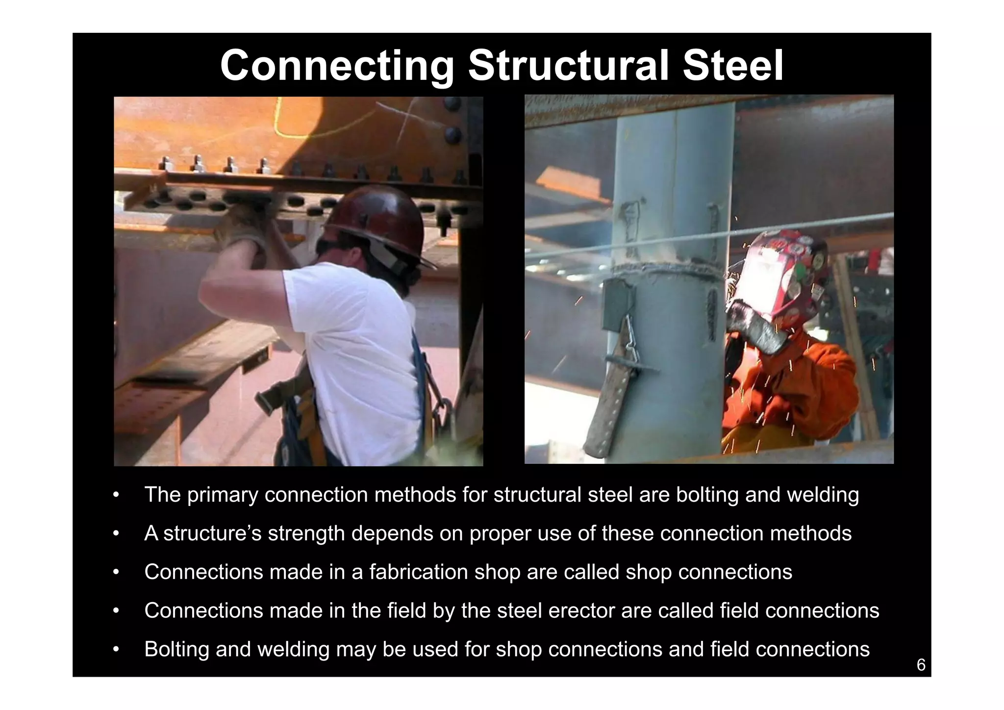 Connecting Structural Steel
• The primary connection methods for structural steel are bolting and welding
• A structure’s strength depends on proper use of these connection methods
• Connections made in a fabrication shop are called shop connections
6
• Connections made in the field by the steel erector are called field connections
• Bolting and welding may be used for shop connections and field connections
 