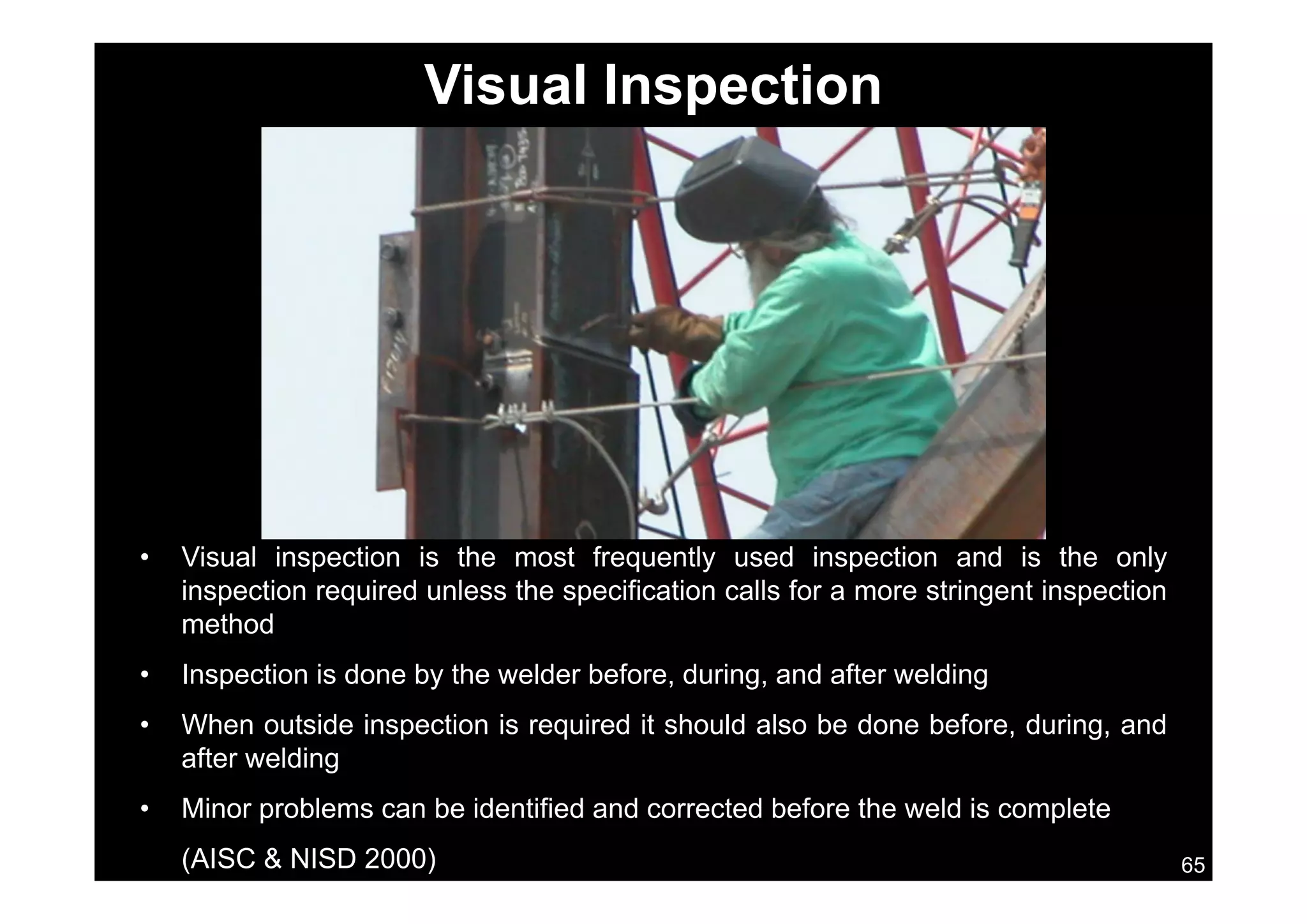 Visual Inspection
• Visual inspection is the most frequently used inspection and is the onlysua spect o s t e ost eque t y used spect o a d s t e o y
inspection required unless the specification calls for a more stringent inspection
method
• Inspection is done by the welder before during and after welding• Inspection is done by the welder before, during, and after welding
• When outside inspection is required it should also be done before, during, and
after welding
65
• Minor problems can be identified and corrected before the weld is complete
(AISC & NISD 2000)
 