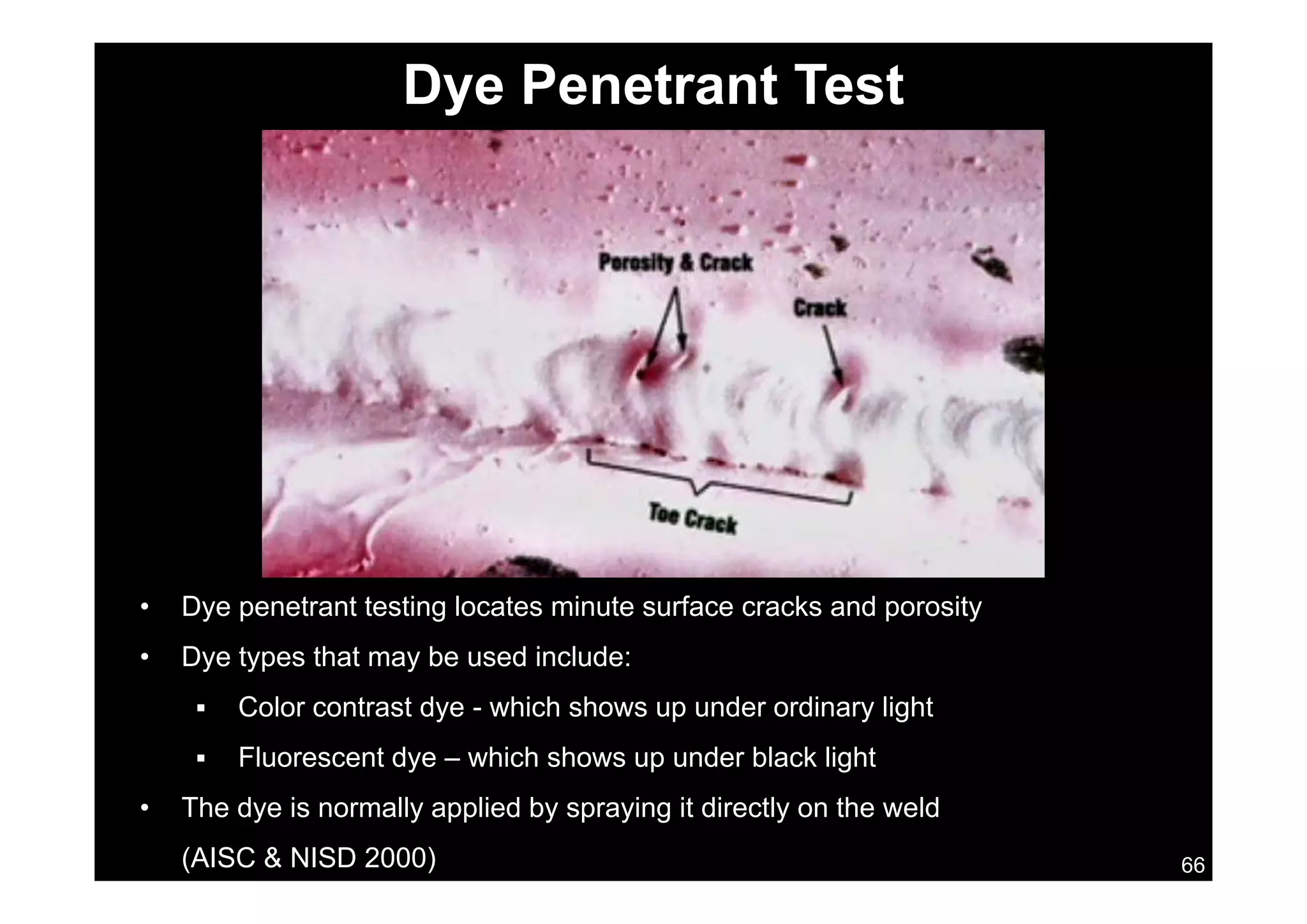 Dye Penetrant Test
• Dye penetrant testing locates minute surface cracks and porosity
• Dye types that may be used include:y yp y
 Color contrast dye - which shows up under ordinary light
 Fluorescent dye – which shows up under black light
66
• The dye is normally applied by spraying it directly on the weld
(AISC & NISD 2000)
 