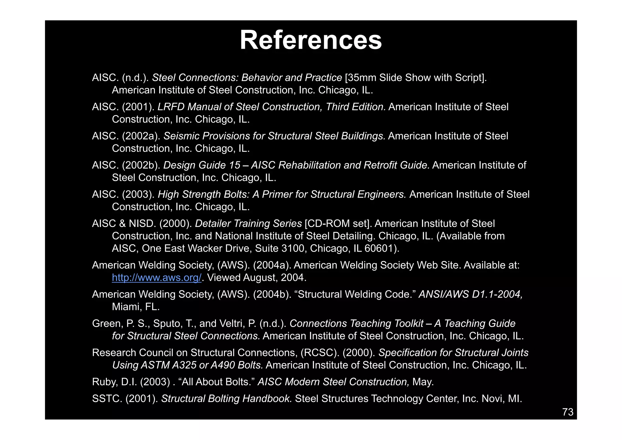 References
AISC. (n.d.). Steel Connections: Behavior and Practice [35mm Slide Show with Script].
American Institute of Steel Construction, Inc. Chicago, IL.
AISC. (2001). LRFD Manual of Steel Construction, Third Edition. American Institute of Steel
Construction Inc Chicago ILConstruction, Inc. Chicago, IL.
AISC. (2002a). Seismic Provisions for Structural Steel Buildings. American Institute of Steel
Construction, Inc. Chicago, IL.
AISC. (2002b). Design Guide 15 – AISC Rehabilitation and Retrofit Guide. American Institute of( ) g
Steel Construction, Inc. Chicago, IL.
AISC. (2003). High Strength Bolts: A Primer for Structural Engineers. American Institute of Steel
Construction, Inc. Chicago, IL.
AISC & NISD (2000) D t il T i i S i [CD ROM t] A i I tit t f St lAISC & NISD. (2000). Detailer Training Series [CD-ROM set]. American Institute of Steel
Construction, Inc. and National Institute of Steel Detailing. Chicago, IL. (Available from
AISC, One East Wacker Drive, Suite 3100, Chicago, IL 60601).
American Welding Society, (AWS). (2004a). American Welding Society Web Site. Available at:g y, ( ) ( ) g y
http://www.aws.org/. Viewed August, 2004.
American Welding Society, (AWS). (2004b). “Structural Welding Code.” ANSI/AWS D1.1-2004,
Miami, FL.
G P S S t T d V lt i P ( d ) C ti T hi T lkit A T hi G idGreen, P. S., Sputo, T., and Veltri, P. (n.d.). Connections Teaching Toolkit – A Teaching Guide
for Structural Steel Connections. American Institute of Steel Construction, Inc. Chicago, IL.
Research Council on Structural Connections, (RCSC). (2000). Specification for Structural Joints
Using ASTM A325 or A490 Bolts. American Institute of Steel Construction, Inc. Chicago, IL.
73
g , g ,
Ruby, D.I. (2003) . “All About Bolts.” AISC Modern Steel Construction, May.
SSTC. (2001). Structural Bolting Handbook. Steel Structures Technology Center, Inc. Novi, MI.
 