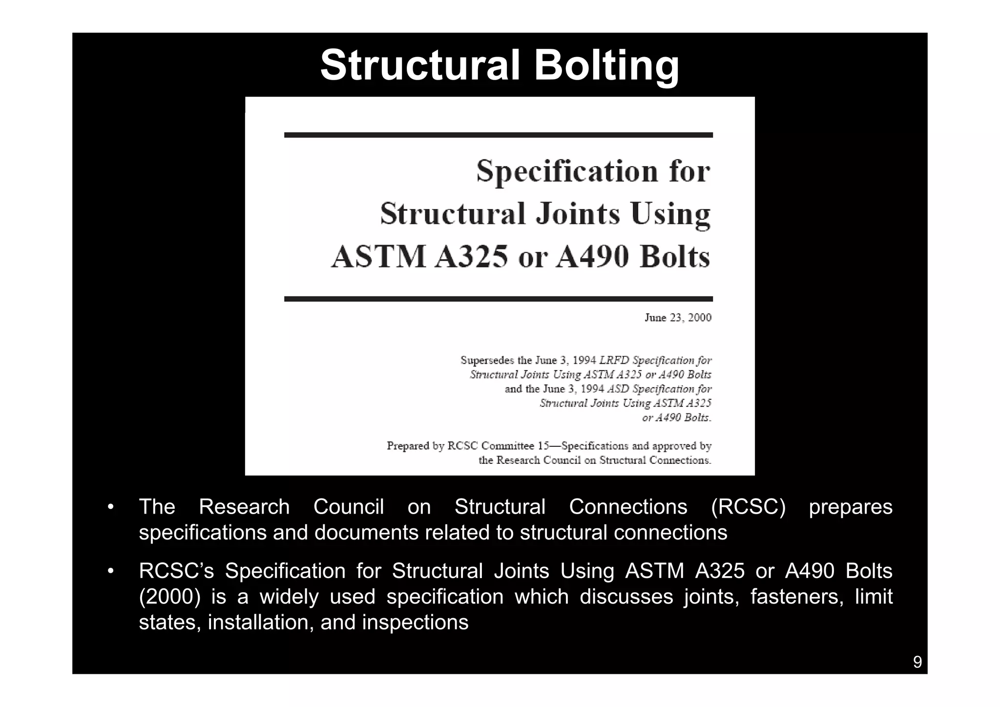 Structural Bolting
• The Research Council on Structural Connections (RCSC) preparesThe Research Council on Structural Connections (RCSC) prepares
specifications and documents related to structural connections
• RCSC’s Specification for Structural Joints Using ASTM A325 or A490 Bolts
(2000) is a widely used specification which discusses joints fasteners limit
9
(2000) is a widely used specification which discusses joints, fasteners, limit
states, installation, and inspections
 
