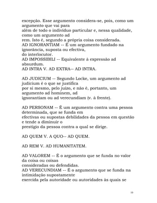excepção. Esse argumento considera-se, pois, como um
argumento que vai para
além de todo o indivíduo particular e, nessa qualidade,
como um argumento ad
rem. Isto é, segundo a própria coisa considerada.
AD IGNORANTIAM -- É um argumento fundado na
ignorância, suposta ou efectiva,
do interlocutor.
AD IMPOSSIBILI -- Equivalente à expressão ad
absurdum.
AD INTRA V. AD EXTRA-- AD INTRA.
AD JUDICIUM -- Segundo Locke, um argumento ad
judicium é o que se justifica
por si mesmo, pelo juízo, e não é, portanto, um
argumento ad hominem, ad
ignorantiam ou ad verecundiam (v. à frente).
AD PERSONAM -- É um argumento contra uma pessoa
determinada, que se funda em
efectivas ou supostas debilidades da pessoa em questão
e tende a diminuir o
prestígio da pessoa contra a qual se dirige.
AD QUEM V. A QUO-- AD QUEM.
AD REM V. AD HUMANITATEM.
AD VALOREM -- É o argumento que se funda no valor
da coisa ou coisas
consideradas ou defendidas.
AD VERECUNDIAM -- É o argumento que se funda na
intimidação supostamente
exercida pela autoridade ou autoridades às quais se
10
 