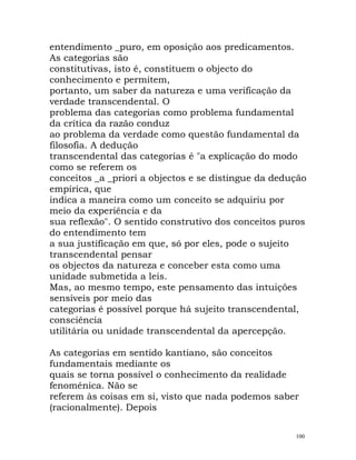 entendimento _puro, em oposição aos predicamentos.
As categorias são
constitutivas, isto é, constituem o objecto do
conhecimento e permitem,
portanto, um saber da natureza e uma verificação da
verdade transcendental. O
problema das categorias como problema fundamental
da crítica da razão conduz
ao problema da verdade como questão fundamental da
filosofia. A dedução
transcendental das categorias é "a explicação do modo
como se referem os
conceitos _a _priori a objectos e se distingue da dedução
empírica, que
indica a maneira como um conceito se adquiriu por
meio da experiência e da
sua reflexão". O sentido construtivo dos conceitos puros
do entendimento tem
a sua justificação em que, só por eles, pode o sujeito
transcendental pensar
os objectos da natureza e conceber esta como uma
unidade submetida a leis.
Mas, ao mesmo tempo, este pensamento das intuições
sensíveis por meio das
categorias é possível porque há sujeito transcendental,
consciência
utilitária ou unidade transcendental da apercepção.
As categorias em sentido kantiano, são conceitos
fundamentais mediante os
quais se torna possível o conhecimento da realidade
fenoménica. Não se
referem às coisas em si, visto que nada podemos saber
(racionalmente). Depois
100
 