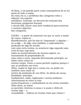 de Kant, e em grande parte como consequência de se ter
posto de lado a noção
da coisa em si, o problema das categorias volta a
adquirir um aspecto
metafísico. Contudo, no decurso da evolução das
doutrinas categoriais durante
o século XIX, houve uma forte tendência para acentuar
o carácter objectivo
das categorias.
CAUSA -- a partir do momento em que se usou a noção
de causa, supôs-se
filosoficamente, que há não só "imputação" a alguém --
ou a algo -- de algo, mas também, e especialmente,
produção de algo de acordo
com uma certa norma, ou acontecer algo segundo uma
certa lei que rege para
todos os acontecimentos da mesma espécie, ou
transmissão de propriedades de
uma coisa a outra, segundo determinado princípio, ou
todas estas coisas ao
mesmo tempo. Como a causa permite explicar porque é
que se produziu um certo
efeito, supôs-se logo que a causa era, ou podia ser,
também uma razão ou
motivo da produção de um efeito. As ideias da causa,
finalidade, princípio,
fundamento, razão, explicação e outras similares
relacionaram-se entre si com
muita frequência, e confundiram-se em certas ocasiões.
Além disso, ao tratar
as questões relativas à causa e à acção e efeito de
causar algo -- a
causalidade -- indicou-se muitas vezes que coisas e
101
 