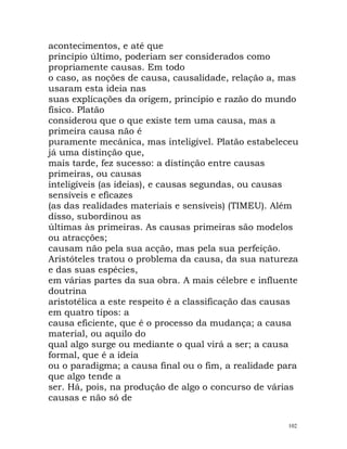 acontecimentos, e até que
princípio último, poderiam ser considerados como
propriamente causas. Em todo
o caso, as noções de causa, causalidade, relação a, mas
usaram esta ideia nas
suas explicações da origem, princípio e razão do mundo
físico. Platão
considerou que o que existe tem uma causa, mas a
primeira causa não é
puramente mecânica, mas inteligível. Platão estabeleceu
já uma distinção que,
mais tarde, fez sucesso: a distinção entre causas
primeiras, ou causas
inteligíveis (as ideias), e causas segundas, ou causas
sensíveis e eficazes
(as das realidades materiais e sensíveis) (TIMEU). Além
disso, subordinou as
últimas às primeiras. As causas primeiras são modelos
ou atracções;
causam não pela sua acção, mas pela sua perfeição.
Aristóteles tratou o problema da causa, da sua natureza
e das suas espécies,
em várias partes da sua obra. A mais célebre e influente
doutrina
aristotélica a este respeito é a classificação das causas
em quatro tipos: a
causa eficiente, que é o processo da mudança; a causa
material, ou aquilo do
qual algo surge ou mediante o qual virá a ser; a causa
formal, que é a ideia
ou o paradigma; a causa final ou o fim, a realidade para
que algo tende a
ser. Há, pois, na produção de algo o concurso de várias
causas e não só de
102
 