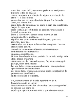 uma. Por outro lado, as causas podem ser recíprocas.
Embora todas as causas
concorram para a produção de algo -- a produção do
efeito --, a causa final
parece ter um certo predomínio, já que é o _bem da
coisa, e a causa final
como tal pode considerar-se como o bem por excelência.
O que faz que uma
coisa tenha a possibilidade de produzir outras não é
(em tal pensamento)
tanto o facto de ser causa como o facto de ser
substância. Ser substância
significa ser princípio das modificações, quer das
próprias, quer das
executadas em outras substâncias. As quatro causas
aristotélicas podem
considerar-se como os diversos modos como se
manifestam as substâncias
enquanto substâncias.
Muitos filósofos do último período do mundo antigo e da
idade média trataram
extensamente da noção de causa. Destacaremos aqui,
para já, duas tendências:
Por um lado, encontramos o chamado _exemplarismo
agostiniano e boaventuriano.
por outro lado, encontramos uma parte considerável do
pensamento escolástico,
onde se destaca o tomismo.
No _exemplarismo de Santo Agostinho e de S.
Boaventura não se exclui
inteiramente a acção das chamadas "causas segundas",
as causas tais como se
supõe que operam na natureza e que são ao mesmo
103
 