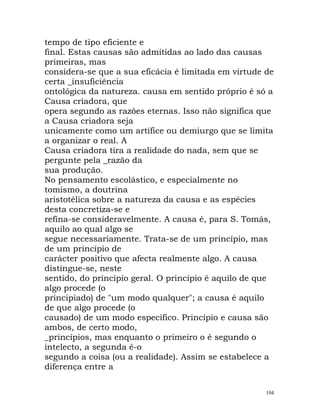 tempo de tipo eficiente e
final. Estas causas são admitidas ao lado das causas
primeiras, mas
considera-se que a sua eficácia é limitada em virtude de
certa _insuficiência
ontológica da natureza. causa em sentido próprio é só a
Causa criadora, que
opera segundo as razões eternas. Isso não significa que
a Causa criadora seja
unicamente como um artífice ou demiurgo que se limita
a organizar o real. A
Causa criadora tira a realidade do nada, sem que se
pergunte pela _razão da
sua produção.
No pensamento escolástico, e especialmente no
tomismo, a doutrina
aristotélica sobre a natureza da causa e as espécies
desta concretiza-se e
refina-se consideravelmente. A causa é, para S. Tomás,
aquilo ao qual algo se
segue necessariamente. Trata-se de um princípio, mas
de um princípio de
carácter positivo que afecta realmente algo. A causa
distingue-se, neste
sentido, do princípio geral. O princípio é aquilo de que
algo procede (o
principiado) de "um modo qualquer"; a causa é aquilo
de que algo procede (o
causado) de um modo específico. Princípio e causa são
ambos, de certo modo,
_princípios, mas enquanto o primeiro o é segundo o
intelecto, a segunda é-o
segundo a coisa (ou a realidade). Assim se estabelece a
diferença entre a
104
 