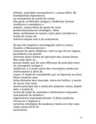 relação _princípio-consequência e _causa-efeito, de
fundamental importância
no tratamento da noção de causa.
Em geral, os filósofos antigos e medievais tiveram
tendência a considerar a
relação _causa-efeito do ponto de vista
predominantemente ontológico. Além
disso, inclinaram-se muitas vezes para considerar a
noção de causa em
estreita relação com a de substância.
No que diz respeito à investigação sobre a causa,
durante o Renascimento e
começos da época Moderna, note-se que há em alguns
pensadores um grande
interesse pelos modos de operação das causas finais.
Mas pode dizer-se,
grosso-modo, que há uma diferença de princípio entre
as concepções antigas e
medievais, e a maior parte das concepções modernas
relativamente à ideia de
causa. O modo de causalidade que se expressa na nova
física constitui uma
linha divisória bem marcada. Antes de Galileu, a noção
de causa tem como
motivo principal dar a razão das próprias coisas; depois
dele, a noção de
causa dá razão de variações e deslocações enquanto
susceptíveis de medida e
expressáveis matematicamente. A física moderna
recusa-se a explicar a
natureza ontológica da mudança; limita-se a dar uma
razão mensurável do
movimento.
105
 