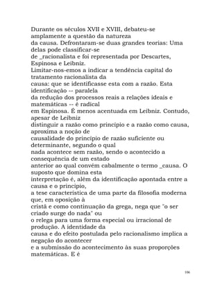 Durante os séculos XVII e XVIII, debateu-se
amplamente a questão da natureza
da causa. Defrontaram-se duas grandes teorias: Uma
delas pode classificar-se
de _racionalista e foi representada por Descartes,
Espinosa e Leibniz.
Limitar-nos-emos a indicar a tendência capital do
tratamento racionalista da
causa: que se identificasse esta com a razão. Esta
identificação -- paralela
da redução dos processos reais a relações ideais e
matemáticas -- é radical
em Espinosa. É menos acentuada em Leibniz. Contudo,
apesar de Leibniz
distinguir a razão como princípio e a razão como causa,
aproxima a noção de
causalidade do princípio de razão suficiente ou
determinante, segundo o qual
nada acontece sem razão, sendo o acontecido a
consequência de um estado
anterior ao qual convém cabalmente o termo _causa. O
suposto que domina esta
interpretação é, além da identificação apontada entre a
causa e o principio,
a tese característica de uma parte da filosofia moderna
que, em oposição à
cristã e como continuação da grega, nega que "o ser
criado surge do nada" ou
o relega para uma forma especial ou irracional de
produção. A identidade da
causa e do efeito postulada pelo racionalismo implica a
negação do acontecer
e a submissão do acontecimento às suas proporções
matemáticas. E é
106
 