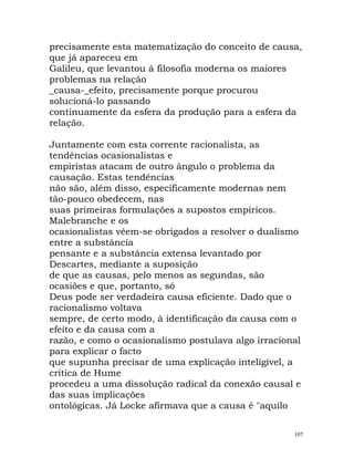 precisamente esta matematização do conceito de causa,
que já apareceu em
Galileu, que levantou à filosofia moderna os maiores
problemas na relação
_causa-_efeito, precisamente porque procurou
solucioná-lo passando
continuamente da esfera da produção para a esfera da
relação.
Juntamente com esta corrente racionalista, as
tendências ocasionalistas e
empiristas atacam de outro ângulo o problema da
causação. Estas tendências
não são, além disso, especificamente modernas nem
tão-pouco obedecem, nas
suas primeiras formulações a supostos empíricos.
Malebranche e os
ocasionalistas vêem-se obrigados a resolver o dualismo
entre a substância
pensante e a substância extensa levantado por
Descartes, mediante a suposição
de que as causas, pelo menos as segundas, são
ocasiões e que, portanto, só
Deus pode ser verdadeira causa eficiente. Dado que o
racionalismo voltava
sempre, de certo modo, à identificação da causa com o
efeito e da causa com a
razão, e como o ocasionalismo postulava algo irracional
para explicar o facto
que supunha precisar de uma explicação inteligível, a
crítica de Hume
procedeu a uma dissolução radical da conexão causal e
das suas implicações
ontológicas. Já Locke afirmava que a causa é "aquilo
107
 