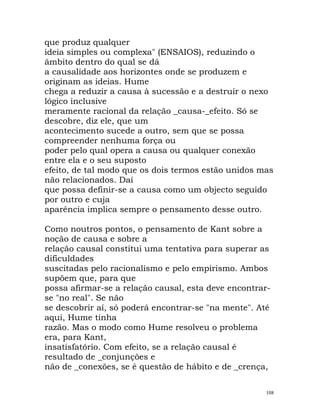 que produz qualquer
ideia simples ou complexa" (ENSAIOS), reduzindo o
âmbito dentro do qual se dá
a causalidade aos horizontes onde se produzem e
originam as ideias. Hume
chega a reduzir a causa à sucessão e a destruir o nexo
lógico inclusive
meramente racional da relação _causa-_efeito. Só se
descobre, diz ele, que um
acontecimento sucede a outro, sem que se possa
compreender nenhuma força ou
poder pelo qual opera a causa ou qualquer conexão
entre ela e o seu suposto
efeito, de tal modo que os dois termos estão unidos mas
não relacionados. Daí
que possa definir-se a causa como um objecto seguido
por outro e cuja
aparência implica sempre o pensamento desse outro.
Como noutros pontos, o pensamento de Kant sobre a
noção de causa e sobre a
relação causal constitui uma tentativa para superar as
dificuldades
suscitadas pelo racionalismo e pelo empirismo. Ambos
supõem que, para que
possa afirmar-se a relação causal, esta deve encontrar-
se "no real". Se não
se descobrir aí, só poderá encontrar-se "na mente". Até
aqui, Hume tinha
razão. Mas o modo como Hume resolveu o problema
era, para Kant,
insatisfatório. Com efeito, se a relação causal é
resultado de _conjunções e
não de _conexões, se é questão de hábito e de _crença,
108
 