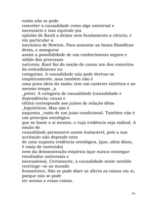 então não se pode
conceber a causalidade como algo universal e
necessário e isso equivale (na
opinião de Kant) a deixar sem fundamento a ciência, e
em particular a
mecânica de Newton. Para assentar as bases filosóficas
desta, e assegurar
assim a possibilidade de um conhecimento seguro e
sólido dos processos
naturais, Kant faz da noção de causa um dos conceitos
do entendimento ou
categorias. A causalidade não pode derivar-se
empiricamente, mas também não é
uma pura ideia da razão; tem um carácter sintético e ao
mesmo tempo _a
_priori. A categoria de causalidade (causalidade e
dependência; causa e
efeito) corresponde aos juízos de relação ditos
_hipotéticos. Mas não é
esquema _vazio de um juízo condicional. Também não é
um princípio ontológico
que se baste a si mesmo, e cuja evidência seja radical. A
noção de
causalidade permanece assim inatacável, pois a sua
aceitação não depende nem
de uma suposta evidência ontológica, (que, além disso,
é vazia de conteúdo)
nem da demonstração empírica (que nunca consegue
resultados universais e
necessários). Certamente, a causalidade neste sentido
restringe--se ao mundo
fenoménico. Não se pode dizer se afecta as coisas em si,
porque não se pode
ter acesso a essas coisas.
109
 
