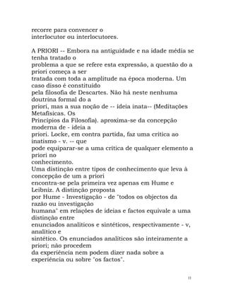 recorre para convencer o
interlocutor ou interlocutores.
A PRIORI -- Embora na antiguidade e na idade média se
tenha tratado o
problema a que se refere esta expressão, a questão do a
priori começa a ser
tratada com toda a amplitude na época moderna. Um
caso disso é constituído
pela filosofia de Descartes. Não há neste nenhuma
doutrina formal do a
priori, mas a sua noção de -- ideia inata-- (Meditações
Metafísicas. Os
Princípios da Filosofia). aproxima-se da concepção
moderna de - ideia a
priori. Locke, em contra partida, faz uma crítica ao
inatismo - v. -- que
pode equiparar-se a uma crítica de qualquer elemento a
priori no
conhecimento.
Uma distinção entre tipos de conhecimento que leva à
concepção de um a priori
encontra-se pela primeira vez apenas em Hume e
Leibniz. A distinção proposta
por Hume - Investigação - de "todos os objectos da
razão ou investigação
humana" em relações de ideias e factos equivale a uma
distinção entre
enunciados analíticos e sintéticos, respectivamente - v,
analítico e
sintético. Os enunciados analíticos são inteiramente a
priori; não procedem
da experiência nem podem dizer nada sobre a
experiência ou sobre "os factos".
11
 