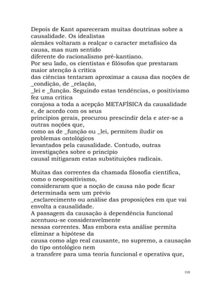 Depois de Kant apareceram muitas doutrinas sobre a
causalidade. Os idealistas
alemães voltaram a realçar o caracter metafísico da
causa, mas num sentido
diferente do racionalismo pré-kantiano.
Por seu lado, os cientistas e filósofos que prestaram
maior atenção à crítica
das ciências tentaram aproximar a causa das noções de
_condição, de _relação,
_lei e _função. Seguindo estas tendências, o positivismo
fez uma crítica
corajosa a toda a acepção METAFÍSICA da causalidade
e, de acordo com os seus
princípios gerais, procurou prescindir dela e ater-se a
outras noções que,
como as de _função ou _lei, permitem iludir os
problemas ontológicos
levantados pela causalidade. Contudo, outras
investigações sobre o princípio
causal mitigaram estas substituições radicais.
Muitas das correntes da chamada filosofia científica,
como o neopositivismo,
consideraram que a noção de causa não pode ficar
determinada sem um prévio
_esclarecimento ou análise das proposições em que vai
envolta a causalidade.
A passagem da causação à dependência funcional
acentuou-se consideravelmente
nessas correntes. Mas embora esta análise permita
eliminar a hipótese da
causa como algo real causante, no supremo, a causação
do tipo ontológico nem
a transfere para uma teoria funcional e operativa que,
110
 