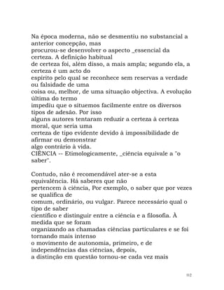 Na época moderna, não se desmentiu no substancial a
anterior concepção, mas
procurou-se desenvolver o aspecto _essencial da
certeza. A definição habitual
de certeza foi, além disso, a mais ampla; segundo ela, a
certeza é um acto do
espírito pelo qual se reconhece sem reservas a verdade
ou falsidade de uma
coisa ou, melhor, de uma situação objectiva. A evolução
última do termo
impediu que o situemos facilmente entre os diversos
tipos de adesão. Por isso
alguns autores tentaram reduzir a certeza à certeza
moral, que seria uma
certeza de tipo evidente devido à impossibilidade de
afirmar ou demonstrar
algo contrário à vida.
CIÊNCIA -- Etimologicamente, _ciência equivale a "o
saber".
Contudo, não é recomendável ater-se a esta
equivalência. Há saberes que não
pertencem à ciência, Por exemplo, o saber que por vezes
se qualifica de
comum, ordinário, ou vulgar. Parece necessário qual o
tipo de saber
científico e distinguir entre a ciência e a filosofia. À
medida que se foram
organizando as chamadas ciências particulares e se foi
tornando mais intenso
o movimento de autonomia, primeiro, e de
independências das ciências, depois,
a distinção em questão tornou-se cada vez mais
112
 