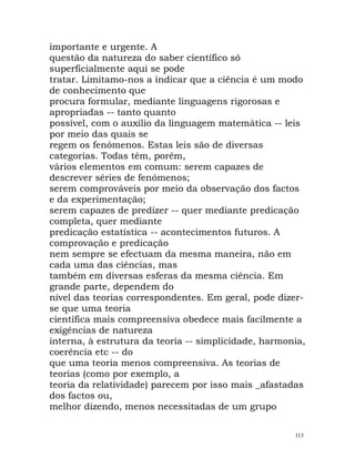 importante e urgente. A
questão da natureza do saber científico só
superficialmente aqui se pode
tratar. Limitamo-nos a indicar que a ciência é um modo
de conhecimento que
procura formular, mediante linguagens rigorosas e
apropriadas -- tanto quanto
possível, com o auxílio da linguagem matemática -- leis
por meio das quais se
regem os fenómenos. Estas leis são de diversas
categorias. Todas têm, porém,
vários elementos em comum: serem capazes de
descrever séries de fenómenos;
serem comprováveis por meio da observação dos factos
e da experimentação;
serem capazes de predizer -- quer mediante predicação
completa, quer mediante
predicação estatística -- acontecimentos futuros. A
comprovação e predicação
nem sempre se efectuam da mesma maneira, não em
cada uma das ciências, mas
também em diversas esferas da mesma ciência. Em
grande parte, dependem do
nível das teorias correspondentes. Em geral, pode dizer-
se que uma teoria
científica mais compreensiva obedece mais facilmente a
exigências de natureza
interna, à estrutura da teoria -- simplicidade, harmonia,
coerência etc -- do
que uma teoria menos compreensiva. As teorias de
teorias (como por exemplo, a
teoria da relatividade) parecem por isso mais _afastadas
dos factos ou,
melhor dizendo, menos necessitadas de um grupo
113
 