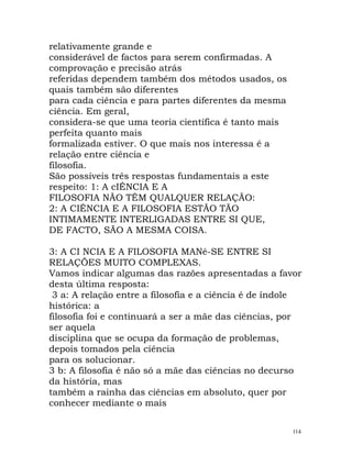relativamente grande e
considerável de factos para serem confirmadas. A
comprovação e precisão atrás
referidas dependem também dos métodos usados, os
quais também são diferentes
para cada ciência e para partes diferentes da mesma
ciência. Em geral,
considera-se que uma teoria científica é tanto mais
perfeita quanto mais
formalizada estiver. O que mais nos interessa é a
relação entre ciência e
filosofia.
São possíveis três respostas fundamentais a este
respeito: 1: A cIÊNCIA E A
FILOSOFIA NÃO TÊM QUALQUER RELAÇÃO:
2: A CIÊNCIA E A FILOSOFIA ESTÃO TÃO
INTIMAMENTE INTERLIGADAS ENTRE SI QUE,
DE FACTO, SÃO A MESMA COISA.
3: A CI NCIA E A FILOSOFIA MANé-SE ENTRE SI
RELAÇÕES MUITO COMPLEXAS.
Vamos indicar algumas das razões apresentadas a favor
desta última resposta:
3 a: A relação entre a filosofia e a ciência é de índole
histórica: a
filosofia foi e continuará a ser a mãe das ciências, por
ser aquela
disciplina que se ocupa da formação de problemas,
depois tomados pela ciência
para os solucionar.
3 b: A filosofia é não só a mãe das ciências no decurso
da história, mas
também a rainha das ciências em absoluto, quer por
conhecer mediante o mais
114
 