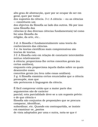 alto grau de abstracção, quer por se ocupar do ser em
geral, quer por tratar
dos supostos da ciência. 3 c: A ciência -- ou as ciências
-- constituem um
dos objectos da filosofia ao lado dos outros. Há por isso
uma filosofia das
ciências (e das diversas ciências fundamentais) tal como
há uma filosofia da
religião, da arte, etc..
3 d: A filosofia é fundamentalmente uma teoria do
conhecimento das ciências.
3 e: As teorias científicas mais compreensivas são
teorias de teorias.
3 f: A filosofia está em relação de constante intercâmbio
mútuo relativamente
à ciência; proporciona-lhe certos conceitos gerais (ou
certas análises),
enquanto esta proporciona àquela dados sobre os quais
desenvolve esses
conceitos gerais (ou leva cabo essas análises).
3 g: A filosofia examina certos enunciados que a ciência
pressupõe, mas que
não pertencem à linguagem da ciência.
É fácil comprovar então que a maior parte dos
argumentos são de carácter
parcial; esta parcialidade deve-se a um suposto prévio:
o de que ciência e
filosofia são conjuntos de proposições que se procura
comparar, identificar,
subordinar, etc. Quando em contrapartida, se insiste
em examinar os _pontos
de vista adoptados por uma e outra, nota-se que é
115
 