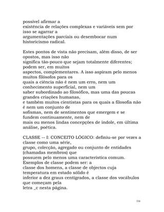 possível afirmar a
existência de relações complexas e variáveis sem por
isso se agarrar a
argumentações parciais ou desembocar num
historicismo radical.
Estes pontos de vista não precisam, além disso, de ser
opostos, mas isso não
significa tão-pouco que sejam totalmente diferentes;
podem ser, em muitos
aspectos, complementares. A isso aspiram pelo menos
muitos filósofos para os
quais a ciência não é nem um erro, nem um
conhecimento superficial, nem um
saber subordinado ao filosófico, mas uma das poucas
grandes criações humanas,
e também muitos cientistas para os quais a filosofia não
é nem um conjunto de
sofismas, nem de sentimentos que emergem e se
fundem continuamente, nem de
mais ou menos lindas concepções de índole, em última
análise, poética.
CLASSE -- I: CONCEITO LÓGICO: definiu-se por vezes a
classe como uma série,
grupo, colecção, agregado ou conjunto de entidades
(chamadas membros) que
possuem pelo menos uma característica comum.
Exemplos de classe podem ser: a
classe dos homens, a classe de objectos cuja
temperatura em estado sólido é
inferior a dez graus centígrados, a classe dos vocábulos
que começam pela
letra _c nesta página.
116
 