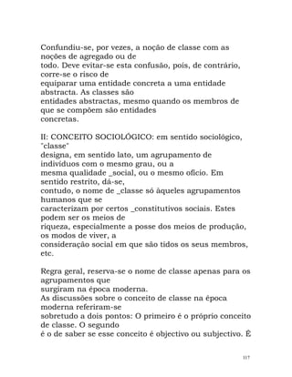 Confundiu-se, por vezes, a noção de classe com as
noções de agregado ou de
todo. Deve evitar-se esta confusão, pois, de contrário,
corre-se o risco de
equiparar uma entidade concreta a uma entidade
abstracta. As classes são
entidades abstractas, mesmo quando os membros de
que se compõem são entidades
concretas.
II: CONCEITO SOCIOLÓGICO: em sentido sociológico,
"classe"
designa, em sentido lato, um agrupamento de
indivíduos com o mesmo grau, ou a
mesma qualidade _social, ou o mesmo ofício. Em
sentido restrito, dá-se,
contudo, o nome de _classe só àqueles agrupamentos
humanos que se
caracterizam por certos _constitutivos sociais. Estes
podem ser os meios de
riqueza, especialmente a posse dos meios de produção,
os modos de viver, a
consideração social em que são tidos os seus membros,
etc.
Regra geral, reserva-se o nome de classe apenas para os
agrupamentos que
surgiram na época moderna.
As discussões sobre o conceito de classe na época
moderna referiram-se
sobretudo a dois pontos: O primeiro é o próprio conceito
de classe. O segundo
é o de saber se esse conceito é objectivo ou subjectivo. É
117
 