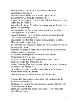 Limitam-se a constituir a base de raciocínios
meramente formais e
descobrem-se mediante a "mera operação do
pensamento", podendo comparar-se a
regras de linguagem. Por sua vez Leibniz distingue entre
verdades de razão e
verdades de facto. As primeiras são eternas, inatas e a
priori, ao contrário
das verdades de facto, que são empíricas, actuais e
contingentes. "A razão --
escreve Leibniz -- é a verdade conhecida cuja ligação
com outra verdade menos
conhecida nos faz dar o nosso assentimento a esta.
Mas, de modo particular, e
por excelência, chama-se razão se for a causa não só do
nosso juízo, mas
também da própria verdade, a qual se chama também
razão a priori, e a causa
nas coisas corresponde à razão nas verdades.
(Teodiceia). Deve ter-se,
todavia, em conta que a aprioridade bem como o
carácter inato das verdades de
razão, não significa que estas estejam sempre presentes
na mente; as verdades
de razão e a priori, em rigor, aquelas que se devem
reconhecer como evidentes
quando se apresentam a um espírito atento.
Apesar das diferenças existentes entre a filosofia de
Hume e a filosofia de
Leibniz, estes autores são unânimes num aspecto: em
que os enunciados a
priori são analíticos e não sintéticos. Mas enquanto
para Hume isso é
12
 