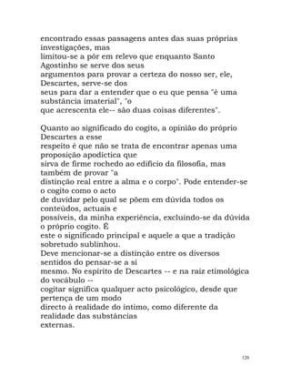 encontrado essas passagens antes das suas próprias
investigações, mas
limitou-se a pôr em relevo que enquanto Santo
Agostinho se serve dos seus
argumentos para provar a certeza do nosso ser, ele,
Descartes, serve-se dos
seus para dar a entender que o eu que pensa "é uma
substância imaterial", "o
que acrescenta ele-- são duas coisas diferentes".
Quanto ao significado do cogito, a opinião do próprio
Descartes a esse
respeito é que não se trata de encontrar apenas uma
proposição apodíctica que
sirva de firme rochedo ao edifício da filosofia, mas
também de provar "a
distinção real entre a alma e o corpo". Pode entender-se
o cogito como o acto
de duvidar pelo qual se põem em dúvida todos os
conteúdos, actuais e
possíveis, da minha experiência, excluindo-se da dúvida
o próprio cogito. É
este o significado principal e aquele a que a tradição
sobretudo sublinhou.
Deve mencionar-se a distinção entre os diversos
sentidos do pensar-se a si
mesmo. No espírito de Descartes -- e na raiz etimológica
do vocábulo --
cogitar significa qualquer acto psicológico, desde que
pertença de um modo
directo à realidade do íntimo, como diferente da
realidade das substâncias
externas.
120
 